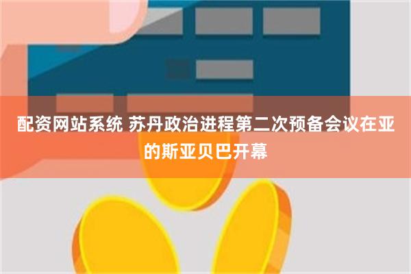 配资网站系统 苏丹政治进程第二次预备会议在亚的斯亚贝巴开幕
