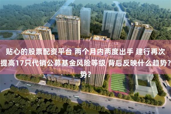 贴心的股票配资平台 两个月内两度出手 建行再次提高17只代销公募基金风险等级 背后反映什么趋势？