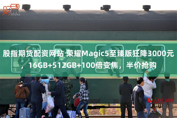 股指期货配资网站 荣耀Magic5至臻版狂降3000元，16GB+512GB+100倍变焦，半价抢购