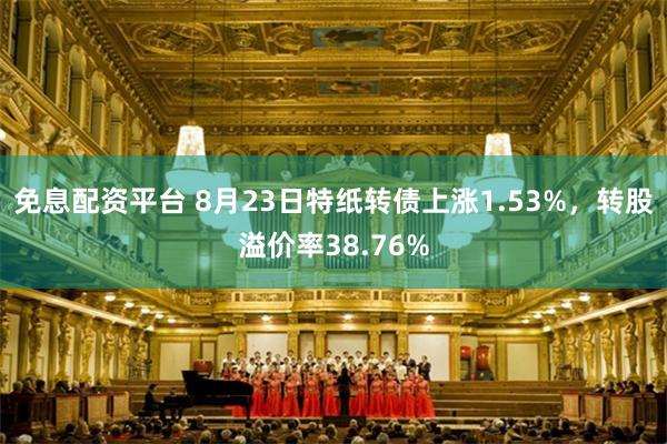 免息配资平台 8月23日特纸转债上涨1.53%，转股溢价率38.76%