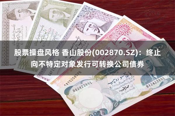 股票操盘风格 香山股份(002870.SZ)：终止向不特定对象发行可转换公司债券