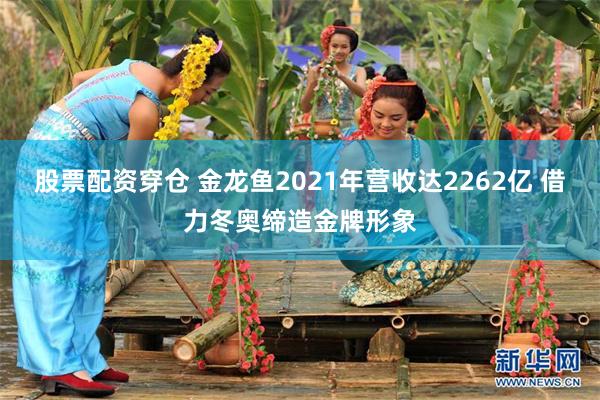 股票配资穿仓 金龙鱼2021年营收达2262亿 借力冬奥缔造金牌形象