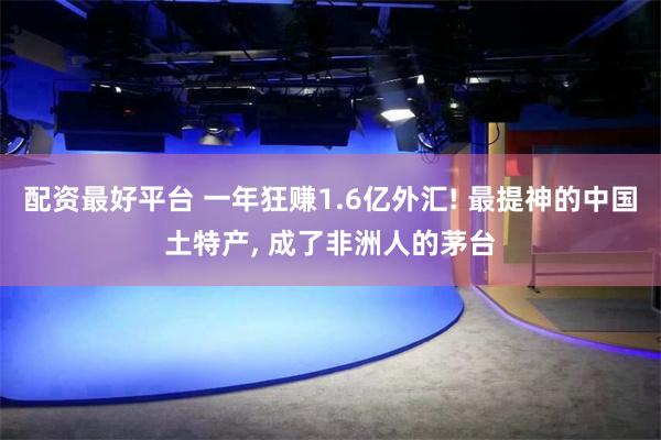 配资最好平台 一年狂赚1.6亿外汇! 最提神的中国土特产, 