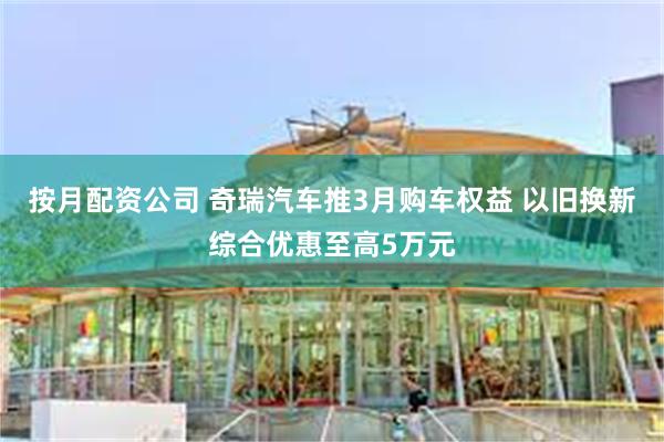 按月配资公司 奇瑞汽车推3月购车权益 以旧换新综合优惠至高5