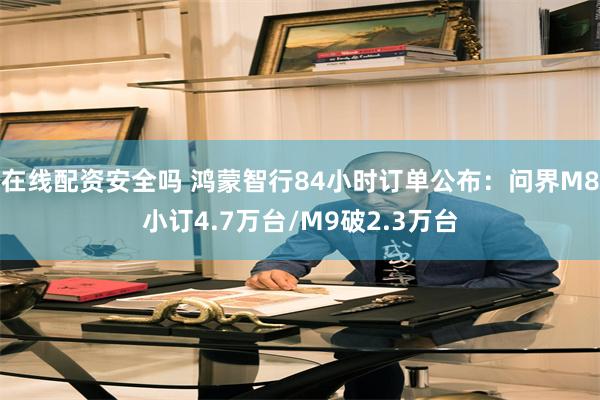 在线配资安全吗 鸿蒙智行84小时订单公布：问界M8小订4.7
