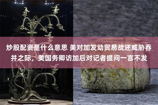 炒股配资是什么意思 美对加发动贸易战还威胁吞并之际，美国务卿