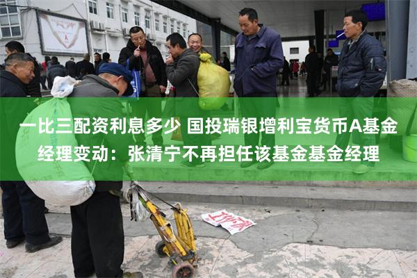 一比三配资利息多少 国投瑞银增利宝货币A基金经理变动：张清宁