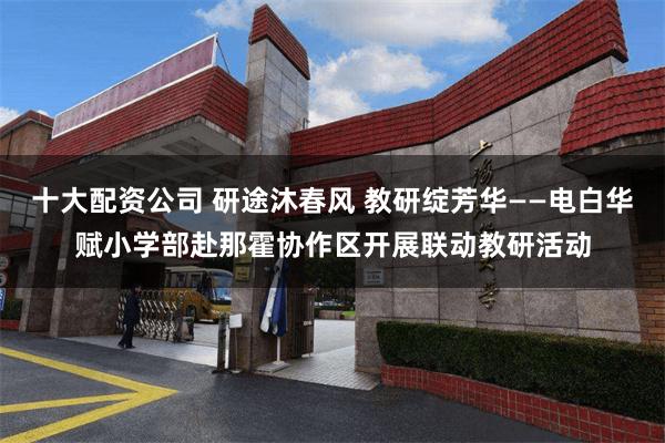 十大配资公司 研途沐春风 教研绽芳华——电白华赋小学部赴那霍