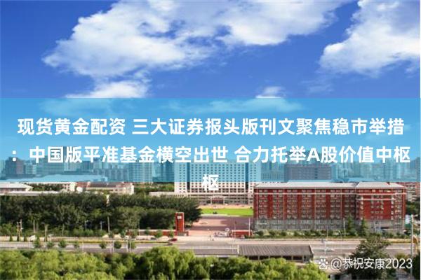 现货黄金配资 三大证券报头版刊文聚焦稳市举措：中国版平准基金