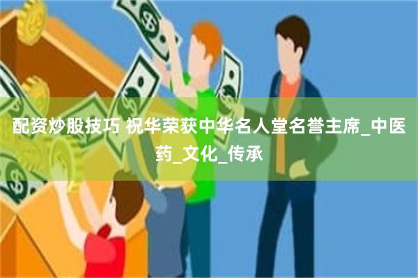 配资炒股技巧 祝华荣获中华名人堂名誉主席_中医药_文化_传承