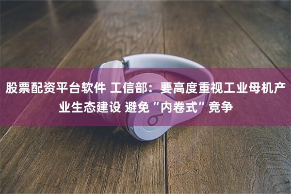 股票配资平台软件 工信部：要高度重视工业母机产业生态建设 避