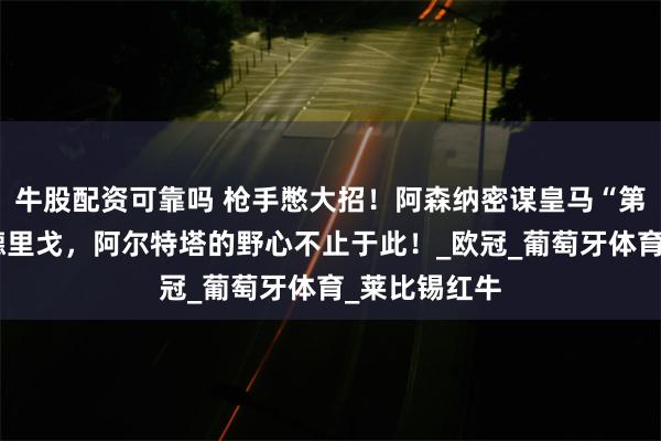 牛股配资可靠吗 枪手憋大招！阿森纳密谋皇马“第四天王”罗德里