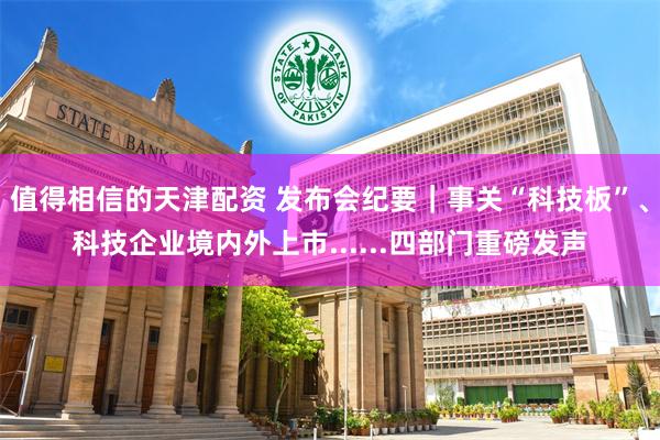 值得相信的天津配资 发布会纪要｜事关“科技板”、科技企业境内