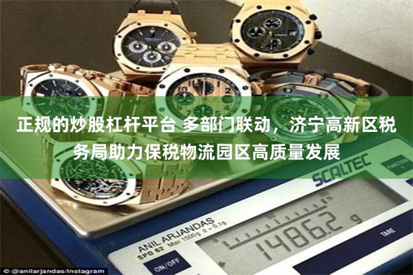 正规的炒股杠杆平台 多部门联动，济宁高新区税务局助力保税物流