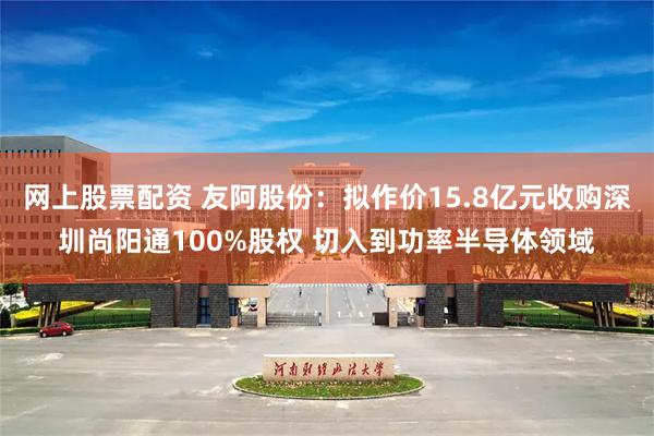 网上股票配资 友阿股份：拟作价15.8亿元收购深圳尚阳通10