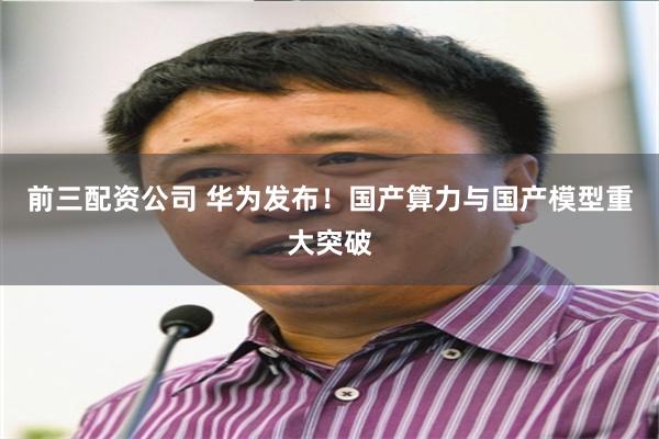 前三配资公司 华为发布！国产算力与国产模型重大突破
