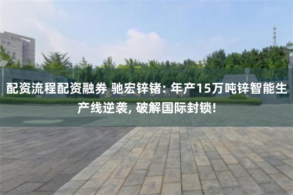 配资流程配资融券 驰宏锌锗: 年产15万吨锌智能生产线逆袭,