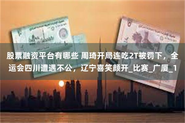股票融资平台有哪些 周琦开局连吃2T被罚下，全运会四川遭遇不