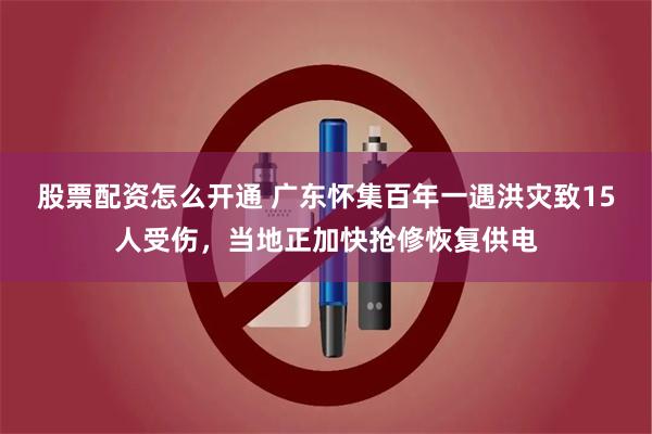 股票配资怎么开通 广东怀集百年一遇洪灾致15人受伤，当地正加