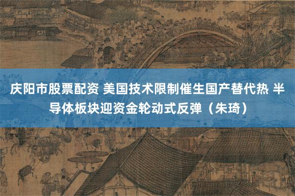 庆阳市股票配资 美国技术限制催生国产替代热 半导体板块迎资金