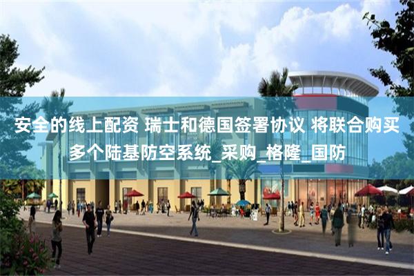 安全的线上配资 瑞士和德国签署协议 将联合购买多个陆基防空系