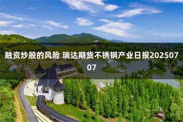 融资炒股的风险 瑞达期货不锈钢产业日报20250707