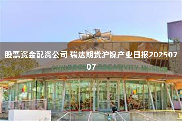 股票资金配资公司 瑞达期货沪镍产业日报20250707