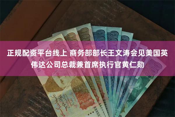 正规配资平台线上 商务部部长王文涛会见美国英伟达公司总裁兼首