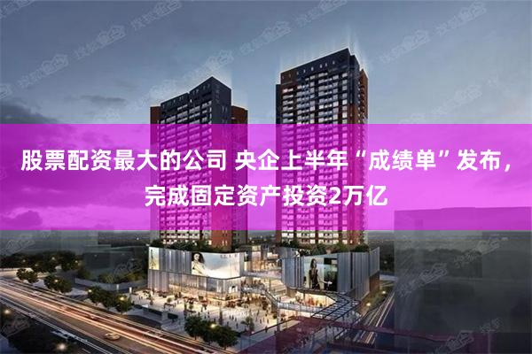 股票配资最大的公司 央企上半年“成绩单”发布，完成固定资产投