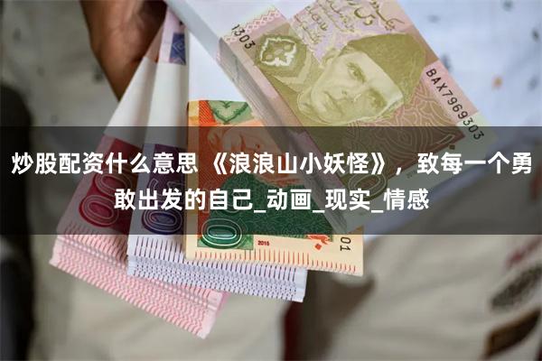 炒股配资什么意思 《浪浪山小妖怪》，致每一个勇敢出发的自己_