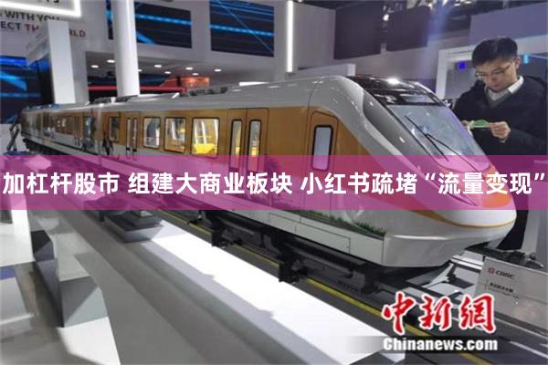 加杠杆股市 组建大商业板块 小红书疏堵“流量变现”