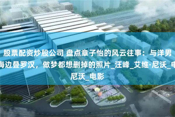 股票配资炒股公司 盘点章子怡的风云往事：与洋男友海边叠罗汉，