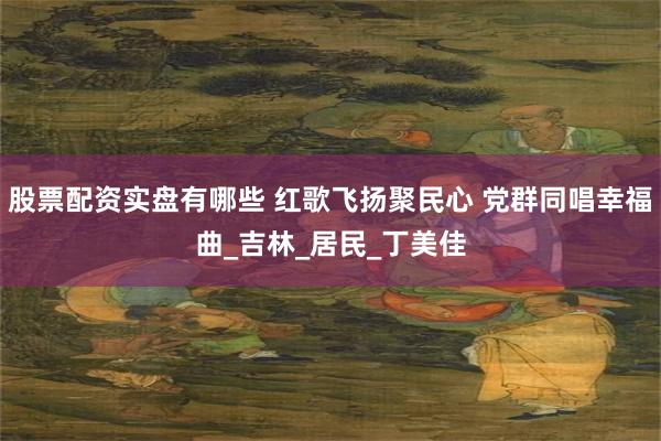 股票配资实盘有哪些 红歌飞扬聚民心 党群同唱幸福曲_吉林_居