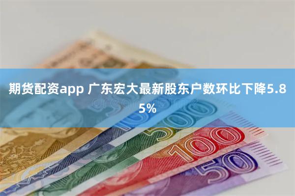 期货配资app 广东宏大最新股东户数环比下降5.85%