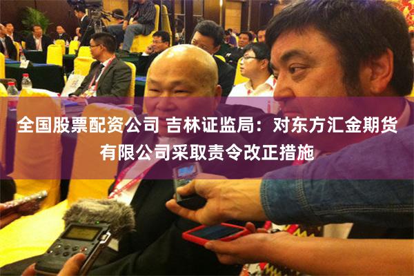 全国股票配资公司 吉林证监局：对东方汇金期货有限公司采取责令