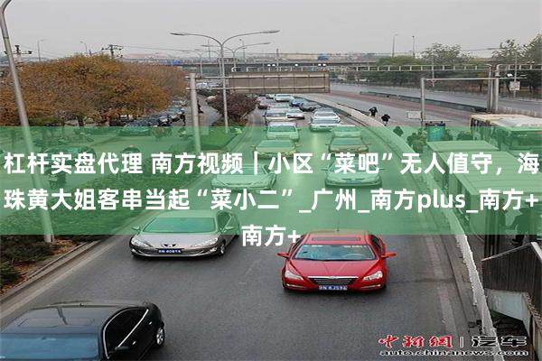 杠杆实盘代理 南方视频｜小区“菜吧”无人值守，海珠黄大姐客串