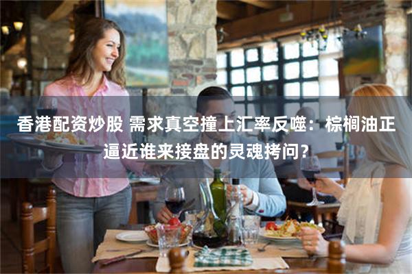 香港配资炒股 需求真空撞上汇率反噬：棕榈油正逼近谁来接盘的灵